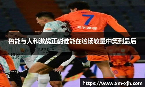 鲁能与人和激战正酣谁能在这场较量中笑到最后