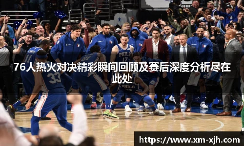 76人热火对决精彩瞬间回顾及赛后深度分析尽在此处